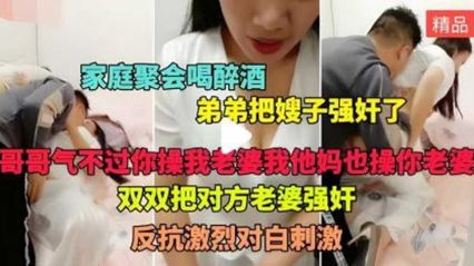 【家庭乱伦】家庭聚会 喝醉酒的弟弟假装说事把嫂子拉到房间狠操猛操