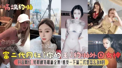 【高端约啪】富二代网红[你的王]约啪外围女神，抖音网红，转职模特最新全集！感受一下富二代是怎幺玩B的！