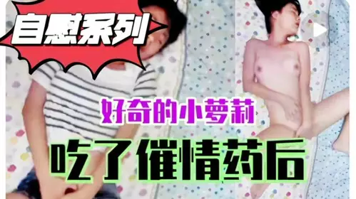 自慰系列：好奇害死猫，小萝莉自己买春药自己吃，性欲爆发妄想有人爆操她，淫语不断画面很是诱人