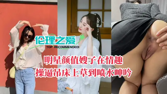 【伦理之爱】明星颜值嫂子在情趣操逼吊床上草到喷水呻吟